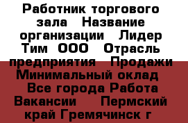 Работник торгового зала › Название организации ­ Лидер Тим, ООО › Отрасль предприятия ­ Продажи › Минимальный оклад ­ 1 - Все города Работа » Вакансии   . Пермский край,Гремячинск г.